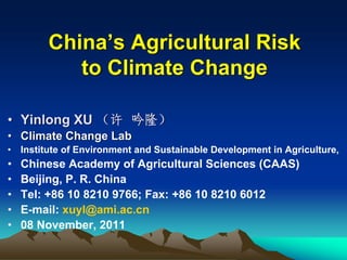 China’s Agricultural Risk
            to Climate Change

• Yinlong XU （许 吟隆）
• Climate Change Lab
•   Institute of Environment and Sustainable Development in Agriculture,
•   Chinese Academy of Agricultural Sciences (CAAS)
•   Beijing, P. R. China
•   Tel: +86 10 8210 9766; Fax: +86 10 8210 6012
•   E-mail: xuyl@ami.ac.cn
•   08 November, 2011
 