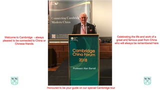 Welcome to Cambridge - always
pleased to be connected to China or
Chinese friends
Professor Alan Barrell
Celebrating the life and work of a
great and famous poet from China
who will always be remembered here
Honoured to be your guide on our special Cambridge tour
 