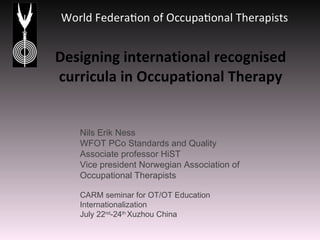 Designing international recognised curricula in Occupational Therapy Nils Erik Ness WFOT PCo Standards and Quality Associate professor HiST Vice president Norwegian Association of Occupational Therapists CARM seminar for OT/OT Education Internationalization  July 22 nd -24 th  Xuzhou China 