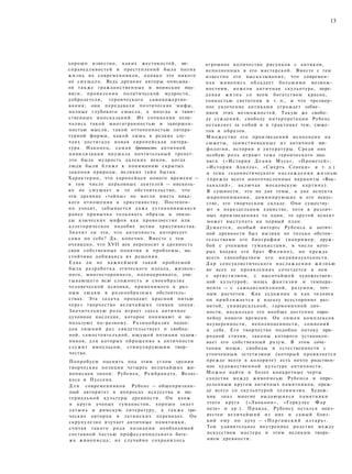 13
хорошо известно, каких жестокостей, не­
справедливостей и преступлений была полна
жизнь их современников, однако это никого
не смущало. Ведь древние авторы описыва­
ли также гражданственные и воинские под­
виги, проявления политической мудрости,
добродетели, героического самопожертво­
вания; они передавали поэтические мифы,
полные глубокого смысла, а иногда и таин­
ственных иносказаний. Их сочинения отли­
чались такой многогранностью и завершен­
ностью мысли, такой отточенностью литера­
турной формы, какой лишь в редких слу­
чаях достигала новая европейская литера­
тура. Наконец, самая древность античной
цивилизации внушала почтительный трепет:
это была мудрость далеких веков, когда
люди были ближе к пониманию скрытых
законов природы, великих тайн бытия.
Характерно, что европейцев нового времени —
в том числе церковных деятелей — нисколь­
ко не смущает и то обстоятельство, что
эти древние «тайны» не могли иметь ника­
кого отношения к христианству. Постепен­
но уходит, забывается д а ж е установившаяся
ранее привычка толковать образы и эпизо­
ды языческих мифов как провозвестие или
аллегорическое подобие истин христианства.
Значит ли это, что античность интересует
сама по себе? Д а , конечно. Вместе с тем
очевидно, что XVII век переносит в древность
свои собственные понятия и проблемы, на­
стойчиво добиваясь их решения.
Едва ли не важнейшей такой проблемой
была разработка этического идеала, жизнен­
ного, многостороннего, полнокровного, учи­
тывающего всю сложность и своеобразие
человеческой психики, применимого к раз­
ным людям в разнообразных обстоятель­
ствах. Эта з а д а ч а проходит красной нитью
через творчество величайших гениев эпохи.
Значительную роль играет здесь античное
духовное наследие, которое понимают и ис­
пользуют по-разному. Разнообразие подхо­
дов лишний раз свидетельствует о свобод­
ной, самостоятельной, ищущей позиции худож­
ников, для которых обращение к античности
служит импульсом, стимулирующим твор­
чество.
Попробуем оценить под этим углом зрения
творческие позиции четырех величайших жи­
вописцев эпохи: Рубенса, Рембрандта, Велас-
кеса и Пуссена.
Д л я современников Рубенс — общепризнан­
ный авторитет в вопросах искусства и ма­
териальной культуры древности. Он вхож
в круги ученых гуманистов, хорошо знает
латынь и римскую литературу, а также гре­
ческих авторов в латинских переводах. Он
скрупулезно изучает античные памятники,
считая такого рода познания необходимой
составной частью профессионального бага­
жа живописца; не случайно сохранилось
огромное количество рисунков с антиков,
исполненных в его мастерской. Вместе с тем
известно его высказывание, что современ­
ная живопись обладает большими возмож­
ностями, нежели античная скульптура, пере­
д а в а я жизнь со всем богатством красок,
тонкостью светотени и т. п., и что чрезмер­
ное увлечение антиками угрожает забве­
нием этих возможностей. Такую же свобо­
ду суждений, свободу интерпретации Рубенс
оставляет за собой и в трактовке тем, сюже­
тов и образов.
Множество его произведений исполнено на
сюжеты, заимствованные из античной ми­
фологии, истории и литературы. Среди них
особую роль играют тема героического под­
вига («История Д е ц и я Муса», «Прометей»,
«История Ахилла», «Смерть Сенеки» и т. д.)
и тема гедонистического наслаждения жизнью
(прежде всего многочисленные варианты «Вак­
ханалий», включая московскую картину).
В сущности, это не две темы, а два аспекта
миропонимания, доминирующие в его искус­
стве, его творческом складе. Они существу­
ют в нераздельном единстве, хотя в различ­
ных произведениях то один, то другой аспект
может выступать на первый план.
Думается, особый интерес Рубенса к антич­
ной древности был вызван не только обстоя­
тельствами его биографии (например, друж­
бой с учеными гуманистами, в число кото­
рых входил его брат Филипп), но прежде
всего своеобразием его индивидуальности.
Д а р сенсуалистического наслаждения жизнью
во всех ее проявлениях сочетается в нем
с артистизмом, с высочайшей художествен­
ной культурой; мощь фантазии и темпера­
мента — с самодисциплиной, разумом, точ­
ным расчетом. Как художник и как человек
он приближается к идеалу всесторонне раз­
витой, универсальной, гармоничной лич­
ности, насколько это вообще доступно евро­
пейцу нового времени. Он лишен комплексов
неуверенности, неполноценности, сомнений
в себе. Его творчество подобно потоку при­
родной стихии, законы которого устанавли­
вает его собственный разум. В этом соче­
тании мощи, свободы и естественности с
утонченным эстетизмом (который проявляется
прежде всего в колорите) есть нечто родствен­
ное художественной культуре античности.
М о ж н о найти и более конкретные черты
сходства между живописью Рубенса и опре­
деленным кругом античных памятников, преж­
де всего со скульптурой эллинизма. Худож­
ник знал многие выдающиеся памятники
этого круга («Лаокоон», «Геркулес Фар
незе» и др.). Правда, Рубенсу остался неиз­
вестен величайший из них и самый близ­
кий ему по духу — «Пергамский алтарь».
Тем удивительнее внутреннее родство между
искусством мастера и этим великим творе­
нием древности.
 