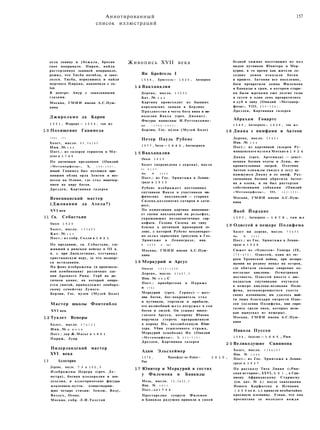 Аннотированный
список иллюстраций
157
дела львицу и убежала, бросив
свое покрывало. Пирам, найдя
растерзанное львицей покрывало,
решил, что Тисба погибла, и зако­
лолся. Тисба, вернувшись и найдя
мертвого Пирама, покончила с со­
бой.
В центре: Амур с завязанными
глазами.
Москва, ГМИИ имени А.С.Пуш­
кина
Джироламо да Карпи
1 5 0 1 , Феррара — 1 5 5 6 , там ж е
1 0 Похищение Ганимеда
1 5 4 1 ( ? )
Холст, масло. 8 0 , 5 x 1 4 5
Инв. № 1 4 2
Пост.: из галереи герцогов в Мо-
дене в 1 7 4 6
По античным преданиям (Овидий
«Метаморфозы», X, 1 5 6 — 1 6 2 ) ,
юный Ганимед был похищен при­
нявшим облик орла Зевсом и воз­
несен на Олимп, где стал виночер­
пием на пиру богов.
Дрезден, Картинная галерея
Венецианский мастер
(Джованни да Азола?)
XVI век
11 Св. Себастьян
Около 1 5 2 0
Холст, масло. 1 5 3 x 9 9
Кат. № 1 9 5
Пост.: из собр. Солли в 1 8 2 1
По преданию, св. Себастьян, слу­
живший в римском войске в III в.
н. э. при Диоклетиане, отстаивал
христианскую веру, за что подверг­
ся истязаниям.
На фоне изображены (в произволь­
ной комбинации) различные зда­
ния Древнего Рима. Герб на ан­
тичном камне, на который опира­
ется святой, принадлежит ломбард­
скому семейству Лумаго.
Берлин, Гос. музеи (Музей Боде)
Мастер школы Фонтенбло
XVI век
1 2 Туалет Венеры
Холст, масло. 9 7 x 1 2 6
Инв. № R F 6 5 8
Пост.: дар Ж.Масье в 1 8 9 1
Париж, Лувр
Нидерландский мастер
XVI века
1 3 Аллегория
Дерево, масло. 7 0 x 1 0 2 , 5
Изображены Церера (греч. Де-
метра), богиня плодородия и зем­
леделия, и аллегорические фигуры
младенцев-путти, олицетворяю­
щие четыре стихии: Землю, Воду,
Воздух, Огонь.
Москва, собр. Л.И.Толстой
Живопись XVII века
Ян Брейгель I
1 5 6 8 , Брюссель— 1 6 2 5 , Антверпен
1 4 Вакханалия
Дерево, масло. 6 5 X 9 4
Кат. № 6 8 8
Картина происходит из бывших
королевских замков в Берлине
Празднество в честь бога вина и ви­
ноделия Вакха (греч. Дионис).
Фигуры написаны И.Роттенхамме-
ром ( 1 5 6 4 — 1 6 2 3 ) .
Берлин, Гос. музеи (Музей Боде)
Петер Пауль Рубенс
1 5 7 7 , Зиген — 1 6 4 0 , Антверпен
1 5 Вакханалия
Около 1 6 1 5
Холст (переведена с дерева), масло
9 1 X 1 0 7
Инв. № 2 6 0 6
Пост.: из Гос. Эрмитажа в Ленин­
граде в 1 9 3 0
Рубенс изображает постоянных
спутников Вакха и участников ми­
фических вакханалий — старика
Силена,козлоногих сатиров и сати-
ресс.
По композиции картина напомина­
ет сцены вакханалий на рельефах,
украшающих позднеантичные сар­
кофаги. Голова Силена по типу
близка к античной мраморной го­
лове, с которой Рубенс неоднократ­
но делал зарисовки (рисунок в Гос.
Эрмитаже в Ленинграде, инв.
№ 6 2 0 8 и др.).
Москва, ГМИИ имени А.С.Пуш­
кина
16 Меркурий и Аргус
Около 1 6 3 5 — 1 6 3 8
Дерево, масло. 6 3 x 8 7 , 5
Инв. № 9 6 2 С
Пост.: приобретена в Париже
в 1 7 4 2
Меркурий (греч. Гермес) — вест­
ник богов, бог-покровитель стад
и путников, торговли и прибыли,
его волшебный жезл погружал в сон
богов и людей. Он усыпил много­
глазого Аргуса, которому Юнона
поручила стеречь превращенную
в корову Ио, возлюбленную Юпи­
тера. Убив усыпленного стража,
Меркурий освободил Ио (Овидий
«Метаморфозы», I, 6 2 2 — 7 1 9 ) .
Дрезден, Картинная галерея
Адам Эльсхеймер
1 5 7 8 , Франкфурт-на-Майне— 1 6 1 0 ,
Рим
17 Юпитер и Меркурий в гостях
у Филемона и Бавкиды
Медь, масло. 1 6 , 5 x 2 2 , 5
Инв. № 1 9 7 7
Пост.: д о 1 7 5 4
Престарелые супруги Филемон
и Бавкида радушно приняли в своей
бедной хижине посетивших их под
видом путников Юпитера и Мер­
курия, в то время как жители со­
седних домов отказали богам
в приюте. Затопив все поселение,
боги превратили домик Филемона
и Бавкиды в храм, в котором стари­
ки были жрецами еще долгие годы
и затем в один день превратились
в дуб и липу (Овидий «Метамор­
фозы», VIII, 6 2 0 — 7 2 4 ) .
Дрезден, Картинная галерея
Абрахам Говартс
1 5 8 9 , Антверпен— 1 6 2 6 , там ж е
18 Диана с нимфами и Актеон
Дерево, масло. 5 9 x 9 2
Инв. № 3 5 0
Пост.: из картинной галереи Ру-
мянцевского музея в Москве в 1 9 2 4
Диана (греч. Артемида) — девст­
венная богиня охоты и Луны, по­
кровительница зверей. Охотник
Актеон однажды увидел в лесу ку­
пающуюся Диану и ее нимф. Раз­
гневанная богиня обратила Актео-
на в оленя, и он был растерзан
собственными собаками (Овидий
«Метаморфозы», III, 1 6 3 — 1 9 9 ) .
Москва, ГМИИ имени А.С.Пуш­
кина
Якоб Йордане
1 5 9 3 , Антверпен — 1 6 7 8 , там ж е
19 Одиссей в пещере Полифема
Холст на дереве, масло. 7 6 x 9 6
Инв. № 2 5 5 2
Пост.: из Гос. Эрмитажа в Ленин­
граде в 1 9 2 8
Сюжет из «Одиссеи» Гомера (IX,
1 7 0 — 4 7 0 ) . Одиссей, один из ге­
роев Троянской войны, при возвра­
щении на родину попал на остров,
где обитали сильные свирепые од­
ноглазые киклопы. Осматривая
местность, Одиссей вместе с две­
надцатью спутниками очутился
в пещере киклопа-великана Поли­
фема, вознамеревшегося съесть
своих пленников; им удалось вый­
ти лишь благодаря хитрости Одис­
сея (ослепив Полифема, они спря­
тались среди овец, которых вели­
кан выпускал из пещеры).
Москва, ГМИИ имени А.С.Пуш­
кина
Никола Пуссен
1 5 9 4 , Анделис — 1 6 6 5 , Рим
2 0 Великодушие Сципиона
Холст, масло. 1 1 4 x 1 6 3
Инв. № 1 0 4 8
Пост.: из Гос. Эрмитажа в Ленин­
граде в 1 9 2 7
По рассказу Тита Ливия («Рим­
ская история», XXVI, 5 0 ) , к Сци­
пиону Африканскому Старшему
(см. кат. № 2) после завоевания
Нового Карфагена в Испании
( 2 0 9 до н. э.) привели необычайно
красивую пленницу. Узнав, что она
просватана за молодого вождя
 