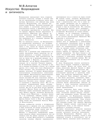 М.В.Алпатов
Искусство Возрождения
и античность
8
Возрождению принадлежит честь открытия
античного искусства, которое в течение мно­
гих лет средневековья оставалось почти неиз­
вестным. Античность, этот забытый мир, вновь
является Возрождению, как древняя ска­
зочная птица Феникс. Колонны начинают слу­
жить опорой, в скульптуре замечается рост
пластического начала, в живописи возника­
ет трехмерное пространство и светотень. Все
это придает образам больше красочности и
жизненности. Обретение этих забытых ка­
честв наполняло людей Возрождения гор­
достью; восхищаясь своими художниками,
они сравнивали их с великими греками Фи­
дием и Поликлетом.
Мы так привыкли считать, что Возрождение -
это возрождение античности, что историки
искусства, в сущности, почти не касались во­
проса о том, какую же именно античность
возрождали Брунеллески, Донателло и их
продолжатели.
Между тем в духовный мир современного че­
ловека постепенно вошло искусство тех пе­
риодов древности, о которых гуманисты не
имели представления. Они действительно ни­
чего не знали ни о греческой архаике, ни о
древнем Крите и Микенах, ни о доколумбо-
вой Мексике, ни об Иране Ахеменидов и Са-
санидов, ни о пластике Танского периода,
ни об индийских храмах, ни о бизонах и оле­
нях в пещерах Альтамиры и Ласко, ни о многом
другом, что в наши дни стало общеизвестно.
Самое большее: они догадывались об этих
древних культурах. В кружке флорентийских
неоплатоников интересовались египетскими
иероглифами. Высказывалось предположение,
что в подернутых дымкой пейзажах италь­
янских мастеров XV века отразились впечат­
ления от древнекитайской живописи по шелку.
Джентиле Беллини делал портрет турецко­
го художника в «иранском стиле». Все это не
исключает непреодолимой грани, которая
отделяла Италию от великих доклассических
культур. Но так ли они были всегда противо­
положны? Фрески Пьеро делла Франческа и
Мантеньи порою напоминают фиванские рос­
писи Нового царства, женщины Боттичелли
и Пьеро делла Франческа — женщин Аджан-
ты с их стройными, гибкими телами. Скачу­
щие лошадки в Дуньхуане могут напомнить
фрески Кампо Санто в Пизе. В пещерном
храме Элуры мы вспоминаем Капеллу Меди­
чи Микеланджело.
Помимо сообщества культур в историческом
пространстве и времени есть еще сообщество
в мире ценностей. И потому возможны сов­
падения в решении одной задачи двух уче­
ников, сидящих на разных скамейках.
Видимо, в творческом воображении худож­
ников имеются общие закономерности или же
имеются хотя бы общие границы их возмож­
ностей, и потому Микеланджело и индийский
скульптор сходным образом пирамидально
группировали тела и ставили их перед стеной.
Во всяком случае, «встречи» Возрождения
с великими культурами доклассической древ­
ности — свидетельство того, что в своих са­
мых мудрых прозрениях оно не порывало с
основами основ, которые были созданы на­
родами в пору их младенчества. Но, конечно,
у Возрождения больше всего непосредст­
венных связей и совпадений с культурой гре­
ко-римской. Итальянцы не только учились
у древних, но им откровенно подражали.
Их роднила сама их историческая судьба,
и это сделало закономерным обращение Воз­
рождения к античности.
Античная культура на протяжении веков
прошла путь от варварства к цивилизации,
от хтонического поклонения земле к попыт­
кам разумного истолкования мира. В антич­
ности это сопровождалось усилиями сохра­
нить на высшей стадии поэтическое отно­
шение к миру. Античность трагически пере­
живала переход от городских общин к все­
мирным монархиям. Это было близко и по­
нятно итальянцам эпохи Возрождения. Они
угадывали в памятниках античной культуры
волнующий урок и высокий пример. Вот по­
чему интерес к античности стал их неодоли­
мой страстью.
В эпоху Возрождения понятие античности
было чем-то единым. Говорили о греко-рим­
ской старине. Между тем сейчас ясно, что
между искусством Древней Греции и Древ­
него Рима существовало разительное рас­
хождение. Греческое искусство чарует нас л
естественной прелестью и простотой своих
форм. Это искусство оригинальное. Искус­
ство Древнего Рима копирует греческое, все
в нем более рассудочно, взвешенно. Грече­
ское искусство всегда утверждает себя чисто
художественными средствами в самом веще­
ственном бытии произведений; римское до­
бавляет к этому логические доказательства,
оно ратует, борется, оно не чуждо ритори­
ческих преувеличений.
Римские памятники были перед глазами
итальянцев, они чувствовали себя преемни­
ками, потомками древних римлян; итальян­
ский язык напоминал латынь. Поэтому впол­
не естественно, что Возрождение началось
с собирания, коллекционирования памятни­
ков римского происхождения. Этим отчасти
объясняется, что «Илиада» Гомера пользова­
лась меньшей славой, чем «Энеида» Вергилия.
Впрочем, помимо знаний, существовало еще
историческое чутье, и оно помогло многим
пробиться к истинной классике.
Историки итальянского искусства накопили
множество наблюдений над тем, какие произ­
ведения античного искусства вдохновляли
мастеров Возрождения. Нередко, д а ж е не
подражая античным шедеврам, только в силу
природной чуткости и догадливости, они со­
здавали образы, овеянные духом античности.
 