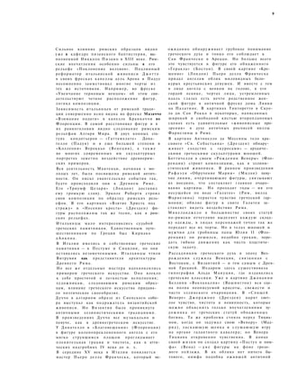 9
Сильное влияние римских образцов видно
уже в кафедре пизанского баптистерия, вы­
полненной Никколо Пизано в XIII веке. Рим­
ские впечатления особенно сильны в его
рельефе «Поклонение волхвов». Подлинный
реформатор итальянской живописи Д ж о т т о
в своих фресках капеллы дель Арена в Падуе
несомненно заимствовал многие черты из
тех же источников. Например, во фреске
«Увенчание терновым венцом» об этом сви­
детельствуют четкое расположение фигур,
логика композиции.
Зависимость итальянцев от римской тради­
ции совершенно ясно видна во фреске Мазаччо
«Взимание подати» в капелле Бранкаччи во
Флоренции. В самой расстановке фигур и в
их равноголовии видно следование римским
рельефам Алтаря Мира. В двух конных ста­
туях кондотьеров — «Гаттамелате» Дона­
телло (Падуя) и в еще большей степени в
«Коллеони» Вероккьо (Венеция), а т а к ж е
во многих современных им скульптурных
портретах заметно воздействие древнерим­
ских примеров.
Вся деятельность Мантеньи, начиная с мо­
лодых лет, была посвящена римской антич­
ности. Он писал евангельские события так,
будто происходили они в Древнем Риме.
Его «Триумф Ц е з а р я » (Лондон) доставил
ему громкую славу. Эрколе Роберти строил
свои композиции по образцу римских рель­
ефов. В его картинах «Взятие Христа под
стражу» и «Несение креста» (Дрезден) фи­
гуры расположены так же тесно, как в рим­
ских рельефах.
Итальянцы мало интересовались судьбой
греческих памятников. Единственным путе­
шественником по Греции был Кириако
д А н к о н а .
В Италии имелись и собственные греческие
памятники — в Пестуме и Сицилии, но они
оставались незамеченными. Итальянцы чтили
Витрувия как представителя архитектуры
Древнего Рима.
Но все же отдельные мастера вдохновлялись
примером греческого искусства. Оно влекло
к себе простотой и легкостью исполнения;
художникам, следовавшим римским образ­
цам, влияние греческого искусства придава­
ло поэтическое своеобразие.
Дуччо в алтарном образе из Сиенского собо­
ра выступал как подражатель византийской
живописи. Но Византия была проникнута
античными эллинистическими традициями.
В произведениях Дуччо все музыкально и
певуче, как в древнегреческом искусстве.
У Донателло в «Благовещении» (Флоренция)
в фигуре коленопреклоненного ангела с его
мягко струящимся плащом проглядывает
пленительная грация и чистота, как в атти­
ческих надгробиях IV века до н. э.
В середине XV века в Италии появляется
мастер Пьеро делла Франческа, который не­
ожиданно обнаруживает грубокое понимание
греческого духа и тонко его соблюдает в
Сан Франческо в Ареццо. Но больше всего
это чувствуется в фигуре его обнаженного
«Геракла» (Бостон). В своей картине «Кре­
щение» (Лондон) Пьеро делла Франческа
придал ангелам облик миловидных бело­
курых крестьянских девушек. И вместе с тем
в лице ангела с венком на голове, в его
гордой осанке, чертах лица, устремленных
вдаль глазах есть нечто родственное жен­
ской фигуре в античной фреске дома Ливии
на Палатине. В картинах Тинторетто в Скуо-
ла ди Сан Рокко в некоторых, написанных
широкой и свободной кистью второплановых
сценах есть удивительные «живописные про­
зрения» в духе античных росписей виллы
Фарнезины в Риме.
В картине Антонелло да Мессины тело кра­
сивого «Св. Себастьяна» (Дрезден) обнару­
живает сходство с «куросами» — архаиче­
скими греческими скульптурами юношей.
Боттичелли в своем «Рождении Венеры» (Фло­
ренция) строит композицию, как в эллини­
стической живописи. В раннем произведении
Р а ф а э л я «Обручение Марии» (Милан) певу­
чие линии, очерчивающие фигуры, связывают
их воедино, что составляет главное очаро­
вание картины. Но проходят годы — ив его
несущейся по воде «Галатее» (Рим, вилла
Фарнезина) теряется чувство греческой гар­
монии; обилие фигур в свите Галатеи за­
ставляет видеть воздействие Рима.
Микеланджело в большинстве своих статуй
по-римски отчетливо выделяет каждую склад­
ку одежды, в лицах персонажей точно так же
передает все их черты. Но в телах юношей и
мужчин для гробницы папы Юлия II (Фло­
ренция) он решился, подобно грекам, пере­
дать гибкое движение как чисто пластиче­
скую задачу.
Рассадником греческого духа в эпоху Воз­
рождения служила Венеция, связанная с
Востоком, с Византией — и тем самым с Древ­
ней Грецией. Недаром здесь существовала
типография Альда Мануция, где издавались
греческие классики. Уже в картине Д ж о в а н н и
Беллини «Вакханалия» (Вашингтон) вся сце­
на полна неописуемой красоты, свежести и
чисто эллинского очарования. В «Спящей
Венере» Д ж о р д ж о н е (Дрезден) царят свет­
лое чувство, чистота и невинность, которые
можно объяснить только впечатлениями ху­
дожника от греческих статуй обнаженных
богинь. Та же проблема стояла перед Тициа­
ном, когда он задумал свою «Венеру» (Мад­
рид), ласкающую щенка и слушающую игру
на органе галантного кавалера; но Венера
Тициана откровенно чувственна. В конце
своей жизни он создал картину «Пастух и ним­
фа» (Вена) — д в е фигуры на фоне грозо­
вого пейзажа. В их облике нет ничего бы­
тового, нимфа подобна ожившей античной
 