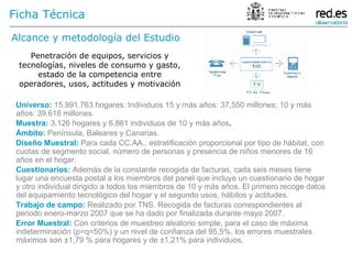 Alcance y metodología del Estudio Penetración de equipos, servicios y tecnologías, niveles de consumo y gasto, estado de la competencia entre operadores, usos, actitudes y motivación Universo:   15.991.763 hogares; Individuos 15 y más años: 37,550 millones; 10 y más años: 39,618 millones.   Muestra:   3.126 hogares y 6.861 individuos de 10 y más años .  Ámbito:   Península, Baleares y Canarias.   Diseño Muestral:   Para cada CC.AA., estratificación proporcional por tipo de hábitat, con cuotas de segmento social, número de personas y presencia de niños menores de 16 años en el hogar.   Cuestionarios:   Además de la constante recogida de facturas, cada seis meses tiene lugar una encuesta postal a los miembros del panel que incluye un cuestionario de hogar y otro individual dirigido a todos los miembros de 10 y más años. El primero recoge datos del equipamiento tecnológico del hogar y el segundo usos, hábitos y actitudes.   Trabajo de campo:   Realizado por TNS. Recogida de facturas correspondientes al periodo enero-marzo 2007 que se ha dado por finalizada durante mayo 2007. Error Muestral:   Con criterios de muestreo aleatorio simple, para el caso de máxima indeterminación (p=q=50%) y un nivel de confianza del 95,5%, los errores muestrales máximos son ±1,79 % para hogares y de ±1,21% para individuos. Ficha Técnica 
