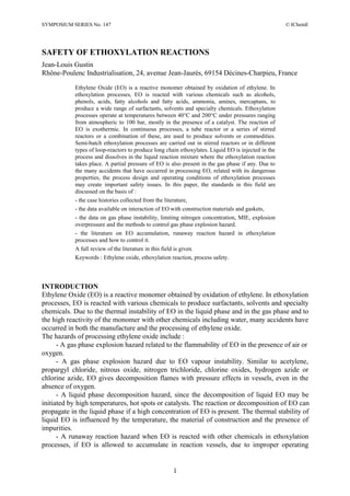 SYMPOSIUM SERIES No. 147 © IChemE
1
SAFETY OF ETHOXYLATION REACTIONS
Jean-Louis Gustin
Rhône-Poulenc Industrialisation, 24, avenue Jean-Jaurès, 69154 Décines-Charpieu, France
Ethylene Oxide (EO) is a reactive monomer obtained by oxidation of ethylene. In
ethoxylation processes, EO is reacted with various chemicals such as alcohols,
phenols, acids, fatty alcohols and fatty acids, ammonia, amines, mercaptans, to
produce a wide range of surfactants, solvents and specialty chemicals. Ethoxylation
processes operate at temperatures between 40°C and 200°C under pressures ranging
from atmospheric to 100 bar, mostly in the presence of a catalyst. The reaction of
EO is exothermic. In continuous processes, a tube reactor or a series of stirred
reactors or a combination of these, are used to produce solvents or commodities.
Semi-batch ethoxylation processes are carried out in stirred reactors or in different
types of loop-reactors to produce long chain ethoxylates. Liquid EO is injected in the
process and dissolves in the liquid reaction mixture where the ethoxylation reaction
takes place. A partial pressure of EO is also present in the gas phase if any. Due to
the many accidents that have occurred in processing EO, related with its dangerous
properties, the process design and operating conditions of ethoxylation processes
may create important safety issues. In this paper, the standards in this field are
discussed on the basis of :
- the case histories collected from the literature,
- the data available on interaction of EO with construction materials and gaskets,
- the data on gas phase instability, limiting nitrogen concentration, MIE, explosion
overpressure and the methods to control gas phase explosion hazard.
- the literature on EO accumulation, runaway reaction hazard in ethoxylation
processes and how to control it.
A full review of the literature in this field is given.
Keywords : Ethylene oxide, ethoxylation reaction, process safety.
INTRODUCTION
Ethylene Oxide (EO) is a reactive monomer obtained by oxidation of ethylene. In ethoxylation
processes, EO is reacted with various chemicals to produce surfactants, solvents and specialty
chemicals. Due to the thermal instability of EO in the liquid phase and in the gas phase and to
the high reactivity of the monomer with other chemicals including water, many accidents have
occurred in both the manufacture and the processing of ethylene oxide.
The hazards of processing ethylene oxide include :
- A gas phase explosion hazard related to the flammability of EO in the presence of air or
oxygen.
- A gas phase explosion hazard due to EO vapour instability. Similar to acetylene,
propargyl chloride, nitrous oxide, nitrogen trichloride, chlorine oxides, hydrogen azide or
chlorine azide, EO gives decomposition flames with pressure effects in vessels, even in the
absence of oxygen.
- A liquid phase decomposition hazard, since the decomposition of liquid EO may be
initiated by high temperatures, hot spots or catalysts. The reaction or decomposition of EO can
propagate in the liquid phase if a high concentration of EO is present. The thermal stability of
liquid EO is influenced by the temperature, the material of construction and the presence of
impurities.
- A runaway reaction hazard when EO is reacted with other chemicals in ethoxylation
processes, if EO is allowed to accumulate in reaction vessels, due to improper operating
 