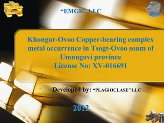 Khongor-Ovoo Copper-bearing complex
metal occurrence in Tsogt-Ovoo soum of
Umnugovi province
License No: XV-016691
“EMGR” LLC
2012
Developed by: “PLAGIOCLASE” LLC
 