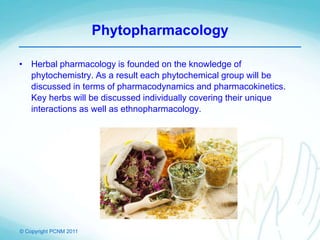 © Copyright PCNM 2011
Phytopharmacology
• Herbal pharmacology is founded on the knowledge of
phytochemistry. As a result each phytochemical group will be
discussed in terms of pharmacodynamics and pharmacokinetics.
Key herbs will be discussed individually covering their unique
interactions as well as ethnopharmacology.
 