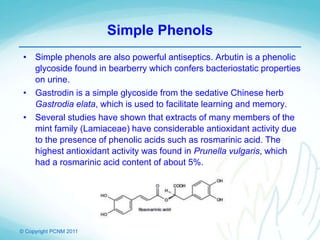 © Copyright PCNM 2011
Simple Phenols
• Simple phenols are also powerful antiseptics. Arbutin is a phenolic
glycoside found in bearberry which confers bacteriostatic properties
on urine.
• Gastrodin is a simple glycoside from the sedative Chinese herb
Gastrodia elata, which is used to facilitate learning and memory.
• Several studies have shown that extracts of many members of the
mint family (Lamiaceae) have considerable antioxidant activity due
to the presence of phenolic acids such as rosmarinic acid. The
highest antioxidant activity was found in Prunella vulgaris, which
had a rosmarinic acid content of about 5%.
 