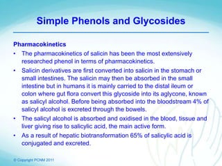 © Copyright PCNM 2011
Simple Phenols and Glycosides
Pharmacokinetics
• The pharmacokinetics of salicin has been the most extensively
researched phenol in terms of pharmacokinetics.
• Salicin derivatives are first converted into salicin in the stomach or
small intestines. The salicin may then be absorbed in the small
intestine but in humans it is mainly carried to the distal ileum or
colon where gut flora convert this glycoside into its aglycone, known
as salicyl alcohol. Before being absorbed into the bloodstream 4% of
salicyl alcohol is excreted through the bowels.
• The salicyl alcohol is absorbed and oxidised in the blood, tissue and
liver giving rise to salicylic acid, the main active form.
• As a result of hepatic biotransformation 65% of salicylic acid is
conjugated and excreted.
 