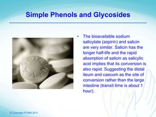© Copyright PCNM 2011
Simple Phenols and Glycosides
• The bioavailable sodium
salicylate (aspirin) and salicin
are very similar. Salicin has the
longer half-life and the rapid
absorption of salicin as salicylic
acid implies that its conversion is
also rapid. Suggesting the distal
ileum and caecum as the site of
conversion rather than the large
intestine (transit time is about 1
hour).
 