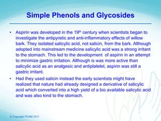 © Copyright PCNM 2011
Simple Phenols and Glycosides
• Aspirin was developed in the 19th century when scientists began to
investigate the antipyretic and anti-inflammatory effects of willow
bark. They isolated salicylic acid, not salicin, from the bark. Although
adopted into mainstream medicine salicylic acid was a strong irritant
to the stomach. This led to the development of aspirin in an attempt
to minimize gastric irritation. Although is was more active than
salicylic acid as an analgesic and antiplatelet, aspirin was still a
gastric irritant.
• Had they used salicin instead the early scientists might have
realized that nature had already designed a derivative of salicylic
acid which converted into a high yield of a bio available salicylic acid
and was also kind to the stomach.
 