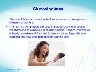 © Copyright PCNM 2011
Glucosinolates
• Glucosinolates can be used in the form of ointments, compresses,
liniments or plasters.
• The mustard compress is still used in Europe today for bronchial
infections and detoxification in chronic disease. However mustard oil
is highly corrosive and if applied to the skin for too long will cause
blistering and may even permanently scar the skin.
 