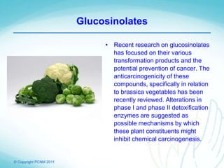 © Copyright PCNM 2011
Glucosinolates
• Recent research on glucosinolates
has focused on their various
transformation products and the
potential prevention of cancer. The
anticarcinogenicity of these
compounds, specifically in relation
to brassica vegetables has been
recently reviewed. Alterations in
phase I and phase II detoxification
enzymes are suggested as
possible mechanisms by which
these plant constituents might
inhibit chemical carcinogenesis.
 