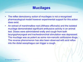© Copyright PCNM 2011
Mucilages
• The reflex demulcency action of mucilages is not a recognised
pharmacological model however experimental support for this action
does exist.
• An extract of marshmallow root (Althaea officinalis) and the isolated
mucilage demonstrated significant antitussive activity in an animal
test. Doses were administered orally and cough from both
laryngopharyngeal and tracheobronchial stimulation was depressed.
The mucilage was as potent as some non-narcotic antitussive drugs.
The reverse phenomenon has also been observed with acid reflux
into the distal oesophagus can trigger a cough.
 