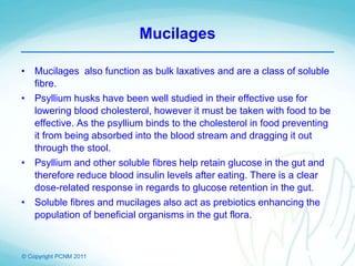 © Copyright PCNM 2011
Mucilages
• Mucilages also function as bulk laxatives and are a class of soluble
fibre.
• Psyllium husks have been well studied in their effective use for
lowering blood cholesterol, however it must be taken with food to be
effective. As the psyllium binds to the cholesterol in food preventing
it from being absorbed into the blood stream and dragging it out
through the stool.
• Psyllium and other soluble fibres help retain glucose in the gut and
therefore reduce blood insulin levels after eating. There is a clear
dose-related response in regards to glucose retention in the gut.
• Soluble fibres and mucilages also act as prebiotics enhancing the
population of beneficial organisms in the gut flora.
 