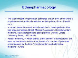 © Copyright PCNM 2011
Ethnopharmacology
• The World Health Organisation estimates that 65-80% of the world’s
population use traditional medicine as their primary form of health
care.
• In recent years the use of herbal medicine in developed countries
has been increasing.(British Medical Association. Complementary
medicine. New approaches to good practice. Oxford: Oxford
University Press, 1993: 9-36)
• Herbal medicine, in which plants, either dried or in extract form, are
used as therapeutic substances, is one of a number of practices
encompassed by the term “complementary and alternative
medicine” (CAM).
 