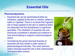 © Copyright PCNM 2011
Essential Oils
Pharmacodynamics
• Essential oils can be administered either by
inhalation, applied to the skin or orifices, added to
baths or ingested. There is no doubt that ingested
oils or those applied to the skin or added to baths
are absorbed into the bloodstream in significant
quantities. The inhalation of essential oils was
previously considered a placebo but evidence in
now accumulating to support a pharmacological
action.
• Considering the great chemical diversity of
essential oils they exhibit a wide variety of
pharmacological activities. The most common
action amongst essential oils is their antimicrobial
and spasmolytic actions.
 