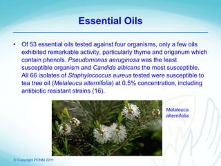© Copyright PCNM 2011
Essential Oils
• Of 53 essential oils tested against four organisms, only a few oils
exhibited remarkable activity, particularly thyme and origanum which
contain phenols. Pseudomonas aeruginosa was the least
susceptible organism and Candida albicans the most susceptible.
All 66 isolates of Staphylococcus aureus tested were susceptible to
tea tree oil (Melaleuca alternifolia) at 0.5% concentration, including
antibiotic resistant strains (16).
Melaleuca
alternifolia
 