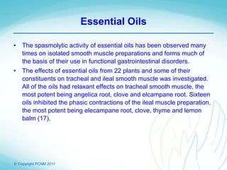 © Copyright PCNM 2011
Essential Oils
• The spasmolytic activity of essential oils has been observed many
times on isolated smooth muscle preparations and forms much of
the basis of their use in functional gastrointestinal disorders.
• The effects of essential oils from 22 plants and some of their
constituents on tracheal and ileal smooth muscle was investigated.
All of the oils had relaxant effects on tracheal smooth muscle, the
most potent being angelica root, clove and elcampane root. Sixteen
oils inhibited the phasic contractions of the ileal muscle preparation,
the most potent being elecampane root, clove, thyme and lemon
balm (17).
 