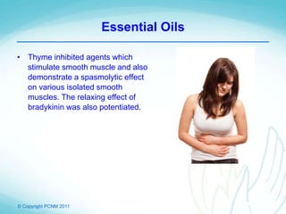 © Copyright PCNM 2011
Essential Oils
• Thyme inhibited agents which
stimulate smooth muscle and also
demonstrate a spasmolytic effect
on various isolated smooth
muscles. The relaxing effect of
bradykinin was also potentiated.
 