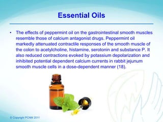 © Copyright PCNM 2011
Essential Oils
• The effects of peppermint oil on the gastrointestinal smooth muscles
resemble those of calcium antagonist drugs. Peppermint oil
markedly attenuated contractile responses of the smooth muscle of
the colon to acetylcholine, histamine, serotonin and substance P. It
also reduced contractions evoked by potassium depolarization and
inhibited potential dependent calcium currents in rabbit jejunum
smooth muscle cells in a dose-dependent manner (18).
 