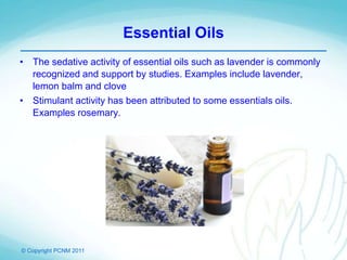© Copyright PCNM 2011
Essential Oils
• The sedative activity of essential oils such as lavender is commonly
recognized and support by studies. Examples include lavender,
lemon balm and clove
• Stimulant activity has been attributed to some essentials oils.
Examples rosemary.
 