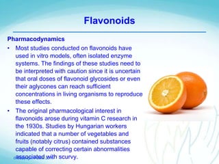 © Copyright PCNM 2011
Flavonoids
Pharmacodynamics
• Most studies conducted on flavonoids have
used in vitro models, often isolated enzyme
systems. The findings of these studies need to
be interpreted with caution since it is uncertain
that oral doses of flavonoid glycosides or even
their aglycones can reach sufficient
concentrations in living organisms to reproduce
these effects.
• The original pharmacological interest in
flavonoids arose during vitamin C research in
the 1930s. Studies by Hungarian workers
indicated that a number of vegetables and
fruits (notably citrus) contained substances
capable of correcting certain abnormalities
associated with scurvy.
 