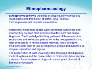 © Copyright PCNM 2011
Ethnopharmacology
• Ethnopharmacology is the study of people’s/communities use
(both current and traditional) of plants, fungi, animals,
microorganisms and minerals as medicine.
• When early indigenous people were confronted with illness and
disease they sourced their medicine from the plant and animal
kingdoms. The knowledge that they gathered of these medicinal
substances and toxins was passed on to the next generation and
later on recorded in herbal materia medicas. Many of today’s
medicines date back to use by indigenous people and cultures e.g.
atropine, ephedrine and digoxin.
• The preservation of local knowledge, the promotion of indigenous
medical systems and the conservation of biodiversity have become
a concern for ethnopharmacologists in recent years (Journal of
Ethnopharmacology).
 