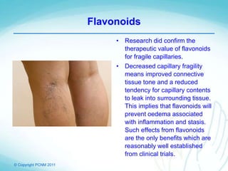 © Copyright PCNM 2011
Flavonoids
• Research did confirm the
therapeutic value of flavonoids
for fragile capillaries.
• Decreased capillary fragility
means improved connective
tissue tone and a reduced
tendency for capillary contents
to leak into surrounding tissue.
This implies that flavonoids will
prevent oedema associated
with inflammation and stasis.
Such effects from flavonoids
are the only benefits which are
reasonably well established
from clinical trials.
 