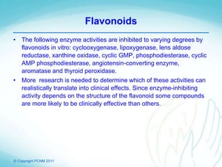 © Copyright PCNM 2011
Flavonoids
• The following enzyme activities are inhibited to varying degrees by
flavonoids in vitro: cyclooxygenase, lipoxygenase, lens aldose
reductase, xanthine oxidase, cyclic GMP, phosphodiesterase, cyclic
AMP phosphodiesterase, angiotensin-converting enzyme,
aromatase and thyroid peroxidase.
• More research is needed to determine which of these activities can
realistically translate into clinical effects. Since enzyme-inhibiting
activity depends on the structure of the flavonoid some compounds
are more likely to be clinically effective than others.
 