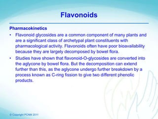 © Copyright PCNM 2011
Flavonoids
Pharmacokinetics
• Flavonoid glycosides are a common component of many plants and
are a significant class of archetypal plant constituents with
pharmacological activity. Flavonoids often have poor bioavailability
because they are largely decomposed by bowel flora.
• Studies have shown that flavonoid-O-glycosides are converted into
the aglycone by bowel flora. But the decomposition can extend
further than this, as the aglycone undergo further breakdown by a
process known as C-ring fission to give two different phenolic
products.
 