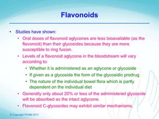 © Copyright PCNM 2011
Flavonoids
• Studies have shown:
• Oral doses of flavonoid aglycones are less bioavailable (as the
flavonoid) than their glycosides because they are more
susceptible to ring fusion.
• Levels of a flavonoid aglycone in the bloodstream will vary
according to:
• Whether it is administered as an aglycone or glycoside
• If given as a glycoside the form of the glycosidic prodrug
• The nature of the individual bowel flora which is partly
dependent on the individual diet
• Generally only about 20% or less of the administered glycoside
will be absorbed as the intact aglycone.
• Flavonoid C-glycosides may exhibit similar mechanisms.
 