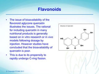 © Copyright PCNM 2011
Flavonoids
• The issue of bioavailability of the
flavonoid aglycone quercetin
illustrates the issues. The rational
for including quercetin in many
nutritional products is generally
based on in vitro research or in vivo
models following dosage by
injection. However studies have
concluded that the bioavailability of
quercetin is poor.
• This is due to its propensity to
rapidly undergo C-ring fission.
 