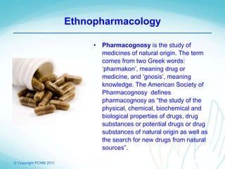 © Copyright PCNM 2011
Ethnopharmacology
• Pharmacognosy is the study of
medicines of natural origin. The term
comes from two Greek words:
‘pharmakon’, meaning drug or
medicine, and ‘gnosis’, meaning
knowledge. The American Society of
Pharmacognosy defines
pharmacognosy as “the study of the
physical, chemical, biochemical and
biological properties of drugs, drug
substances or potential drugs or drug
substances of natural origin as well as
the search for new drugs from natural
sources”.
 