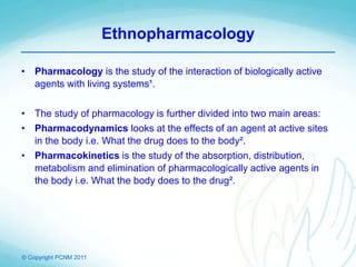 © Copyright PCNM 2011
Ethnopharmacology
• Pharmacology is the study of the interaction of biologically active
agents with living systems¹.
• The study of pharmacology is further divided into two main areas:
• Pharmacodynamics looks at the effects of an agent at active sites
in the body i.e. What the drug does to the body².
• Pharmacokinetics is the study of the absorption, distribution,
metabolism and elimination of pharmacologically active agents in
the body i.e. What the body does to the drug².
 