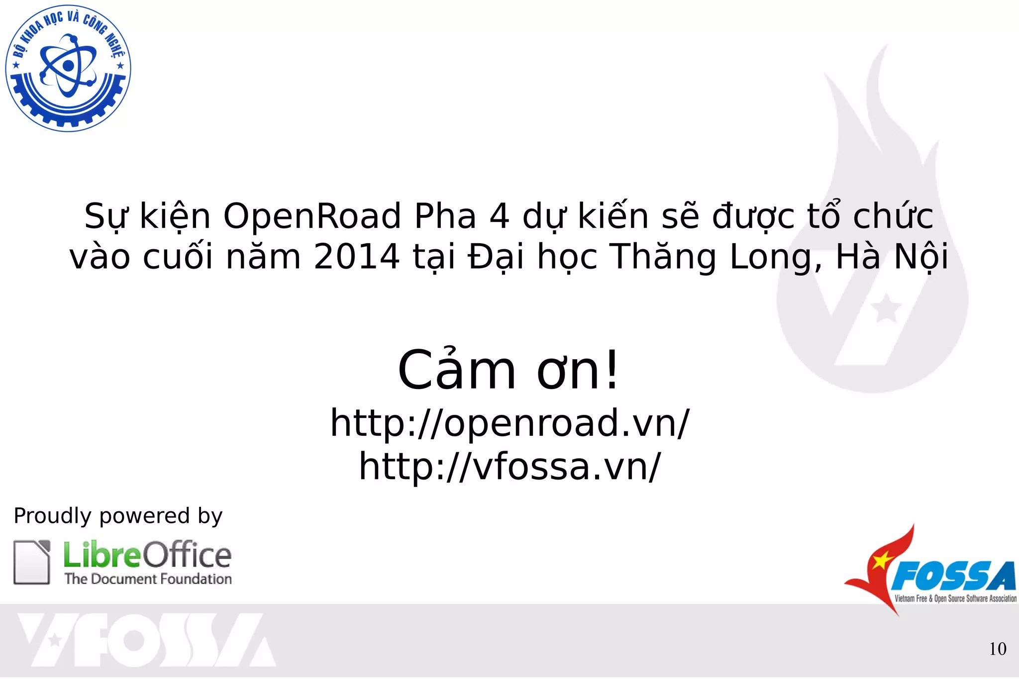 10
Sự kiện OpenRoad Pha 4 dự kiến sẽ được tổ chức
vào cuối năm 2014 tại Đại học Thăng Long, Hà Nội
Cảm ơn!
http://openroad.vn/
http://vfossa.vn/
Proudly powered by
 