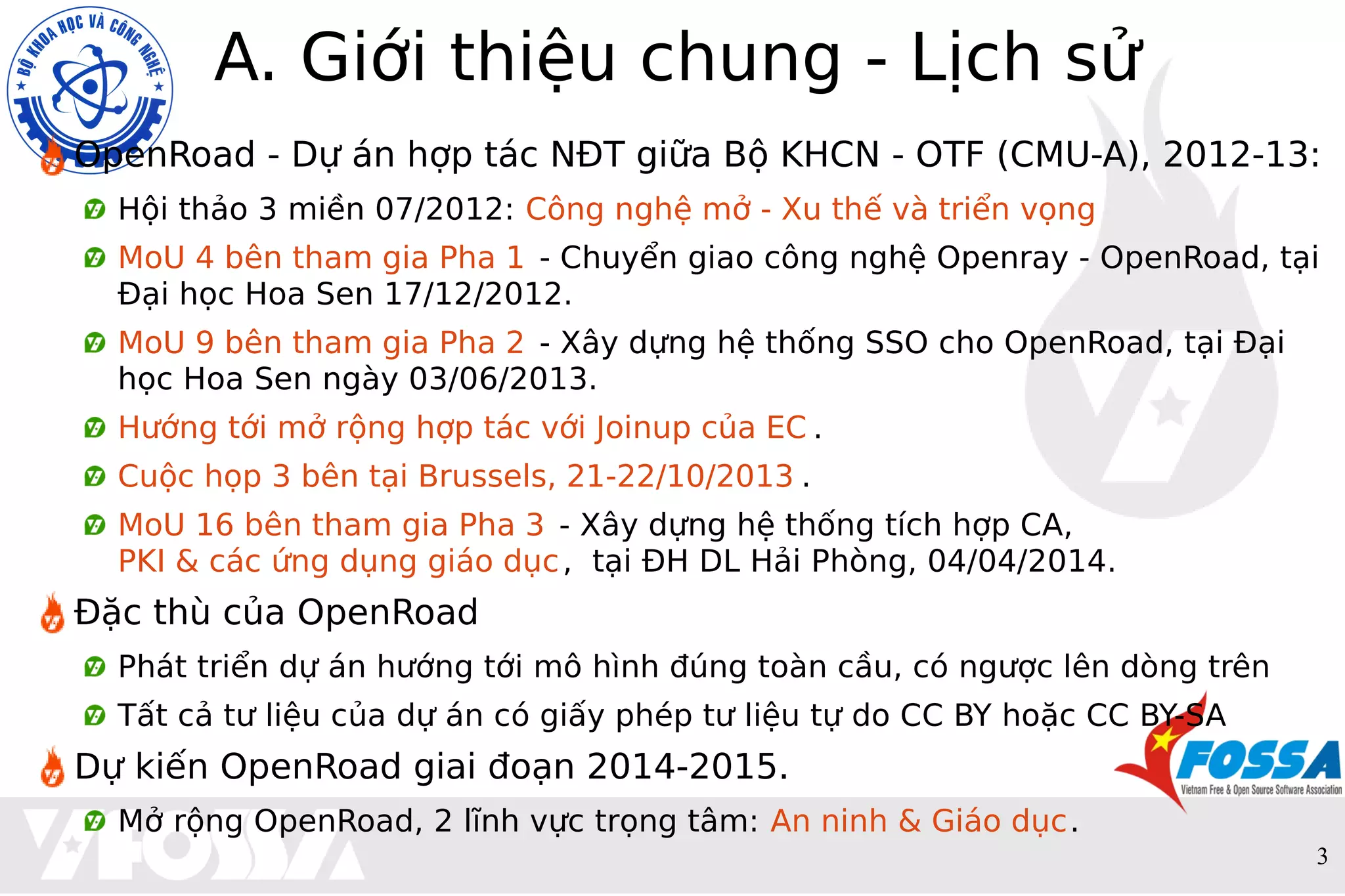 3
A. Giới thiệu chung - Lịch sử
OpenRoad - Dự án hợp tác NĐT giữa Bộ KHCN - OTF (CMU-A), 2012-13:
Hội thảo 3 miền 07/2012: Công nghệ mở - Xu thế và triển vọng
MoU 4 bên tham gia Pha 1 - Chuyển giao công nghệ Openray - OpenRoad, tại
Đại học Hoa Sen 17/12/2012.
MoU 9 bên tham gia Pha 2 - Xây dựng hệ thống SSO cho OpenRoad, tại Đại
học Hoa Sen ngày 03/06/2013.
Hướng tới mở rộng hợp tác với Joinup của EC .
Cuộc họp 3 bên tại Brussels, 21-22/10/2013 .
MoU 16 bên tham gia Pha 3 - Xây dựng hệ thống tích hợp CA,
PKI & các ứng dụng giáo dục, tại ĐH DL Hải Phòng, 04/04/2014.
Đặc thù của OpenRoad
Phát triển dự án hướng tới mô hình đúng toàn cầu, có ngược lên dòng trên
Tất cả tư liệu của dự án có giấy phép tư liệu tự do CC BY hoặc CC BY-SA
Dự kiến OpenRoad giai đoạn 2014-2015.
Mở rộng OpenRoad, 2 lĩnh vực trọng tâm: An ninh & Giáo dục.
 