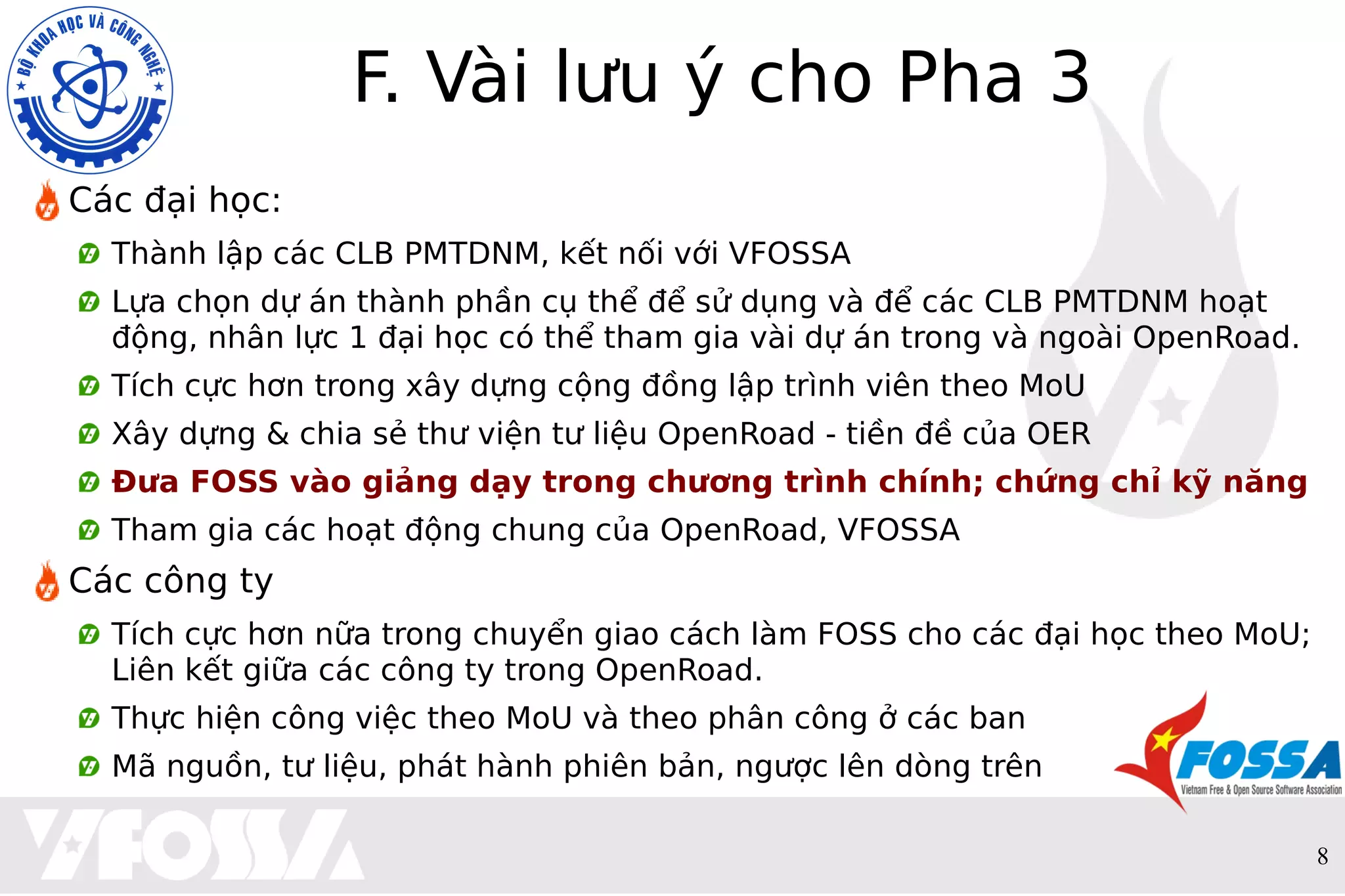 8
F. Vài lưu ý cho Pha 3
Các đại học:
Thành lập các CLB PMTDNM, kết nối với VFOSSA
Lựa chọn dự án thành phần cụ thể để sử dụng và để các CLB PMTDNM hoạt
động, nhân lực 1 đại học có thể tham gia vài dự án trong và ngoài OpenRoad.
Tích cực hơn trong xây dựng cộng đồng lập trình viên theo MoU
Xây dựng & chia sẻ thư viện tư liệu OpenRoad - tiền đề của OER
Đưa FOSS vào giảng dạy trong chương trình chính; chứng chỉ kỹ năng
Tham gia các hoạt động chung của OpenRoad, VFOSSA
Các công ty
Tích cực hơn nữa trong chuyển giao cách làm FOSS cho các đại học theo MoU;
Liên kết giữa các công ty trong OpenRoad.
Thực hiện công việc theo MoU và theo phân công ở các ban
Mã nguồn, tư liệu, phát hành phiên bản, ngược lên dòng trên
 