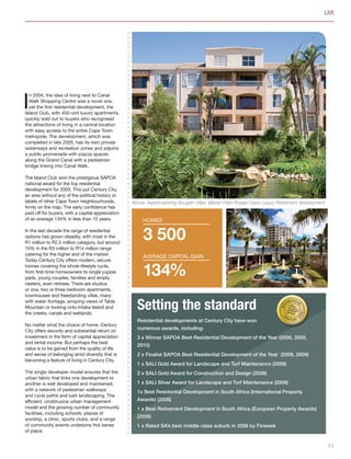 I
n 2004, the idea of living next to Canal
Walk Shopping Centre was a novel one,
yet the first residential development, the
Island Club, with 450-unit luxury apartments,
quickly sold out to buyers who recognised
the attractions of living in a central location
with easy access to the entire Cape Town
metropole. The development, which was
completed in late 2005, has its own private
waterways and recreation zones and adjoins
a public promenade with piazza spaces
along the Grand Canal with a pedestrian
bridge linking into Canal Walk.
The Island Club won the prestigious SAPOA
national award for the top residential
development for 2005. This put Century City,
an area without any of the political history or
labels of other Cape Town neighbourhoods,
firmly on the map. The early confidence has
paid off for buyers, with a capital appreciation
of an average 134% in less than 10 years.
In the last decade the range of residential
options has grown steadily, with most in the
R1 million to R2.5 million category, but around
10% in the R3 million to R14 million range
catering for the higher end of the market.
Today Century City offers modern, secure
homes covering the whole lifestyle cycle,
from first-time homeowners to single yuppie
pads, young couples, families and empty
nesters, even retirees. There are studios
or one, two or three bedroom apartments,
townhouses and freestanding villas, many
with water frontage, amazing views of Table
Mountain or looking onto Intaka Island and
the creeks, canals and wetlands.
No matter what the choice of home, Century
City offers security and substantial return on
investment in the form of capital appreciation
and rental income. But perhaps the best
value is to be gained from the quality of life
and sense of belonging amid diversity that is
becoming a feature of living in Century City.
The single developer model ensures that the
urban fabric that links one development to
another is well developed and maintained,
with a network of pedestrian walkways
and cycle paths and lush landscaping. The
efficient, unobtrusive urban management
model and the growing number of community
facilities, including schools, places of
worship, a clinic, sports clubs, and a range
of community events underpins this sense
of place.
LIVE
3 500
134%
homes
Average capital gain
Setting the standard
Residential developments at Century City have won
numerous awards, including:
3 x Winner SAPOA Best Residential Development of the Year (2006, 2009,
2010)
2 x Finalist SAPOA Best Residential Development of the Year (2008, 2009)
1 x SALI Gold Award for Landscape and Turf Maintenance (2008)
2 x SALI Gold Award for Construction and Design (2008)
1 x SALI Silver Award for Landscape and Turf Maintenance (2008)
1x Best Residential Development in South Africa (International Property
Awards) (2006)
1 x Best Retirement Development in South Africa (European Property Awards)
(2008)
1 x Rated SA’s best middle class suburb in 2008 by Finweek
Above: Award-winning Bougain Villas. Below: Palm Royale Oasis Luxury Retirement development.
11
Inside_CenturyCityPublication_FinalPrint 10 12 14.indd 11 10/12/14 03:49:46 PM
 