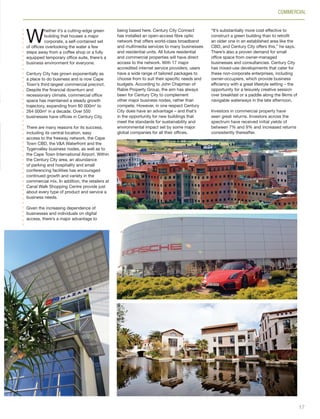 W
hether it’s a cutting-edge green
building that houses a major
corporate, a self-contained set
of offices overlooking the water a few
steps away from a coffee shop or a fully
equipped temporary office suite, there’s a
business environment for everyone.
Century City has grown exponentially as
a place to do business and is now Cape
Town’s third largest commercial precinct.
Despite the financial downturn and
recessionary climate, commercial office
space has maintained a steady growth
trajectory, expanding from 80 000m2
to
264 000m2
in a decade. Over 550
businesses have offices in Century City.
There are many reasons for its success,
including its central location, easy
access to the freeway network, the Cape
Town CBD, the V&A Waterfront and the
Tygervalley business nodes, as well as to
the Cape Town International Airport. Within
the Century City area, an abundance
of parking and hospitality and small
conferencing facilities has encouraged
continued growth and variety in the
commercial mix. In addition, the retailers at
Canal Walk Shopping Centre provide just
about every type of product and service a
business needs.
Given the increasing dependence of
businesses and individuals on digital
access, there’s a major advantage to
COMMERCIAL
being based here. Century City Connect
has installed an open-access fibre optic
network that offers world-class broadband
and multimedia services to many businesses
and residential units. All future residential
and commercial properties will have direct
access to the network. With 17 major
accredited internet service providers, users
have a wide range of tailored packages to
choose from to suit their specific needs and
budgets. According to John Chapman of
Rabie Property Group, the aim has always
been for Century City to complement
other major business nodes, rather than
compete. However, in one respect Century
City does have an advantage – and that’s
in the opportunity for new buildings that
meet the standards for sustainability and
environmental impact set by some major
global companies for all their offices.
“It’s substantially more cost effective to
construct a green building than to retrofit
an older one in an established area like the
CBD, and Century City offers this,” he says.
There’s also a proven demand for small
office space from owner-managed
businesses and consultancies. Century City
has mixed-use developments that cater for
these non-corporate enterprises, including
owner-occupiers, which provide business
efficiency with a great lifestyle setting – the
opportunity for a leisurely creative session
over breakfast or a paddle along the 8kms of
navigable waterways in the late afternoon.
Investors in commercial property have
seen great returns. Investors across the
spectrum have received initial yields of
between 7% and 9% and increased returns
consistently thereafter.
17
Inside_CenturyCityPublication_FinalPrint 10 12 14.indd 17 10/12/14 03:50:13 PM
 