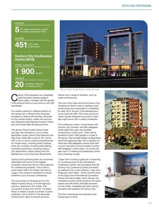C
entury City’s popularity as a hospitality
node has grown phenomenally in
recent years, in tandem with the growth
of the precinct which is now home to over 550
businesses.
Five hotels catering to different sectors of
the market are in demand from business
travellers to visitors with families, attracted
by the central location, safety and security
and attractions like Ratanga Junction theme
park and Canal Walk Shopping Centre.
The African Pride Crystal Towers Hotel
and Spa, the Colosseum Luxury Hotel,
Manhattan Suites, Island Club Hotel and the
Stay Easy Hotel offer a total of 451 rooms,
with a mix of rooms, suites and penthouses.
For longer stays, including family holidays,
there are a number of rental pools offering
furnished apartments, including Century
City Apartments, Island Letting and The
Residences Luxury Executive Apartments.
Century City’s growing status as a business
destination with some of the biggest
corporate names has led to a rising demand
for conferencing facilities. This is met to
some extent within the hotels, but there is
a gap in the market for facilities for events,
exhibitions and mid-size conferences.
The next phase of development for the
Rabie Property Group is the Bridgeways
precinct, adjacent to the hotels, with
convenient access from the N1 via Sable
Road. It already houses a number of green
buildings, one of which is The Business
Centre which offers furnished serviced
offices and a range of facilities, such as
video conferencing.
The hub of the node will be the Century City
Conference Centre, which is already under
construction and scheduled for completion
by early 2016. As part of the development,
a new hotel will offer 125 rooms around an
Urban Square designed to provide a vibey,
late-night venue with a variety of eateries.
The conference centre, in partnership with
Century City Connect, will offer delegates
world-class fibre optic and wireless
connectivity in every room. There will be
facilities to host 1 900 people in a total of
20 venues. This includes flexible configurations
with three adjoining halls with a capacity for
more than 900 delegates cinema style with
a fourth hall able to accommodate a further
480 delegates cinema style. The centre will
also have 12 meeting and breakaway rooms
and a business lounge.
“Cape Town is doing a great job in attracting
an increasing share of the international
conference market, and we believe that the
Century City Conference Centre will assist
by adding to the current offering,” says John
Chapman, from Rabie. “At the moment there
is the Cape Town International Convention
Centre and then smaller, niche venues. Our
conference centre will be aimed at mid-sized
events and will further stimulate business
for the hotels, hospitality and other service
providers and suppliers at Century City.”
The first conferences are expected to be
hosted early in 2016.
HOTELS AND CONFERENCING
5
hotels
451
ROOMS
1 900
TOTAL CAPACITY
people
20
venues
Century City Conference
Centre (2016)
African Pride Crystal Towers Hotel and Spa.
19
(+125 under
construction)
including 4 halls and
12 meeting rooms
(6th
under construction, due for
completion December 2015)
Inside_CenturyCityPublication_FinalPrint 10 12 14.indd 19 10/12/14 03:50:22 PM
 