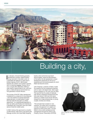 I
n a decade, a forward-thinking property
development company, Rabie Property
Group, has built a ‘city within a city’ on
a greenfield site adjacent to Cape Town’s
busiest highway, the N1. Well located
between the northern and southern suburbs,
with no historical baggage, Century City is
now a sought-after destination offering a
wide range of opportunities to live, work and
play in a safe and secure environment to a
new generation of South Africans.
The success of this R21 billion development
is testament to a unique set of circumstances
– from the existence of several ephemeral
(seasonal) pans, or small bodies of water,
that had made the site seem an unlikely
opportunity – to a sophisticated approach to
land-use rights used flexibly and creatively by
a developer with a long-term view and a keen
sense of what the market wants.
In 2004, Century City was home to a handful
of office blocks, Cape Town’s only theme park
Ratanga Junction and Canal Walk Shopping
Centre, which at the time was South
Africa’s largest. Under the administration
of the banks, the site represented a unique
development opportunity for the mix of
residential and commercial property for which
Rabie had become known.
John Chapman, a director of Rabie, recalls
the weekend the first residential properties
went on sale in the Island Club, when eager
buyers snapped up 120 units over two days.
This was the first of a series of relatively
high-density residential developments that
have seen about 3 500 new front doors
opening to middle-income South Africans,
ranging from single professionals, to young
couples, families and retirees.
“The principle here is based on new
urbanism, but rather than an academic
concept, the approach is to adapt and
respond to what buyers want,” he says.
Allied to this is solid, professional city
management through the Century City
Property Owners’ Association (CCPOA)
Building a city,
2
VISION
John Chapman, Director of Rabie Property
Group.
Inside_CenturyCityPublication_FinalPrint 10 12 14.indd 2 10/12/14 03:49:12 PM
 