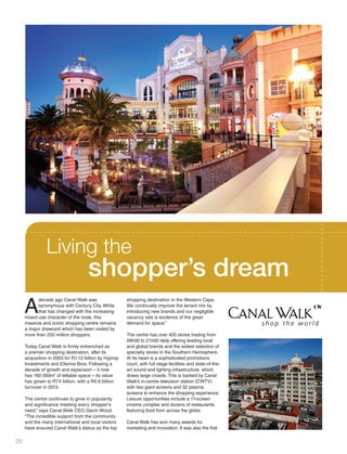 A
decade ago Canal Walk was
synonymous with Century City. While
that has changed with the increasing
mixed-use character of the node, this
massive and iconic shopping centre remains
a major drawcard which has been visited by
more than 250 million shoppers.
Today Canal Walk is firmly entrenched as
a premier shopping destination, after its
acquisition in 2003 for R1.13 billion by Hyprop
Investments and Ellerine Bros. Following a
decade of growth and expansion – it now
has 160 000m2
of lettable space – its value
has grown to R7.4 billion, with a R4.8 billion
turnover in 2013.
The centre continues to grow in popularity
and significance meeting every shopper’s
need,” says Canal Walk CEO Gavin Wood.
“The incredible support from the community
and the many international and local visitors
have ensured Canal Walk’s status as the top
shopping destination in the Western Cape.
We continually improve the tenant mix by
introducing new brands and our negligible
vacancy rate is evidence of the great
demand for space.”
The centre has over 400 stores trading from
09h00 to 21h00 daily offering leading local
and global brands and the widest selection of
specialty stores in the Southern Hemisphere.
At its heart is a sophisticated promotions
court, with full stage facilities and state-of-the-
art sound and lighting infrastructure, which
draws large crowds. This is backed by Canal
Walk’s in-centre television station (CWTV)
with two giant screens and 32 plasma
screens to enhance the shopping experience.
Leisure opportunities include a 17-screen
cinema complex and dozens of restaurants
featuring food from across the globe.
Canal Walk has won many awards for
marketing and innovation. It was also the first
Living the
shopper’s dream
20
Inside_CenturyCityPublication_FinalPrint 10 12 14.indd 20 10/12/14 03:50:23 PM
 