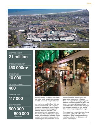 RETAIL
shopping centre in South Africa to launch its
own mobile phone app and offers shoppers
free Wi-Fi connectivity throughout the mall.
Like much of Century City, Canal Walk has
a focus on sustainability, with a recycling
programme and initiatives aimed at driving
down consumption of increasingly costly
electricity. Replacing more than 3 400
downlighters with LED and installing more
than 4kms of LED strip lighting has helped
achieve an 80% reduction in general lighting
electricity consumption.An automated air
conditioning and extraction system has cut
maximum electricity demand by 11% and
water-saving measures are in place too.
Once a car-only destination, expanding public
transport links through rail and the MyCiTi bus
system, are increasing the accessibility of the
centre.Add to this an estimated 55 000 people
now living and working in the area, and the
future for this mega retail paradise is bright.
There is also now an expanded retail offering
across Century City, with coffee shops,
convenience stores and services offered in
mixed-use nodes like the Colosseum and
various business parks.
21 million
shoppers a year
150 000m2
GROSS LETTABLE AREA
10 000
OFFICE SPACE
400
TOP RETAIL TENANTS
117 000
FACEBOOK FANS
500 000
800 000in December
CARS PER MONTH
21
Inside_CenturyCityPublication_FinalPrint 10 12 14.indd 21 10/12/14 03:50:25 PM
 