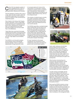 Precinct Marker
Waterford Precinct
Century Gate Precinct
The Estuaries Precinct
Grand Central Precinct
Grand Moorings Precinct
Century View Precinct
Bridgeways Precinct
Mercantile Precinct
Intaka Precinct
Canal Walk Precinct
C
entury City has adopted a system of
urban management akin to that of a
municipality, with the emphasis on
good governance, efficiency and innovation.
The first impression of Century City is one of
a neat, clean and well-run space, which has
contributed a great deal to the confidence
shown by investors in both commercial and
residential property.
This is thanks to the Century City Property
Owners’ Association, which is responsible
for the governance and management of the
public areas. Heading up the management
team is an experienced former senior
executive manager from the City of Cape
Town, Chris Blackshaw.
“South Africa has a sound set of principles
underpinning the system of local government,
and at Century City we largely follow these
– but without the red tape and bureaucracy,
and with a high degree of accountability,”
he says.
The CCPOA is a not-for-profit company,
and all property owners automatically
become members. There is a system of
representation through precincts, similar
to municipal wards and in terms of the
memorandum of incorporation a director
is elected by property owners to represent
each of the precincts. These directors,
along with three directors nominated by the
developer, Rabie Property Group, serve as
the company’s board.
The company is funded through a monthly
levy system comprising a general levy
payable by all owners on a pro-rata basis
and certain special precinct levies where
property owners want additional services
such as extra security.
The CCPOA’s head office is centrally located
next to Central Park and the Century City
Clubhouse, which adds to the feeling of
a mini-municipal office accessible to all.
The management team is responsible for,
among other things, general safety and
security, emergency response and traffic
management, as well as ensuring that there
is safe and reliable public transport available
at the public transport interchanges.
Of major importance is the proper
management and maintenance of the
infrastructure, both above and below the
ground, such as stormwater systems,
roads, public walkways and perimeter
fencing, lighting and the abundant
landscaping in the public areas, which
includes running a nursery of indigenous
plants. The CCPOA also manages the
award-winning Intaka Island wetlands
conservation area, the water quality in the
canals and treats effluent water for use in
maintaining the landscaping throughout the
development.
Other functions mirroring those of a
functional urban administration include
budgeting, collection of levies, and
corporate governance, planning for
maintenance and working with the Design
Review Committee to ensure application of
an urban design framework, marketing and
communication and events management.
“It is like running a municipality, and we
maintain good relations with the City of
Cape Town, the Western Cape Government
and other public-sector agencies,” says
Blackshaw. “Within Century City we try to
fulfill our responsibilities in a cutting-edge
and cost-effective manner, responding to the
needs and expectations of our customers,
the property owners.”
Every year the CCPOA conducts a survey
to see how satisfied property owners and
residents are with the services provided, and
to pinpoint areas for future improvements.
The survey shows consistent satisfaction
levels into the 90% mark, which is a strong
vote of confidence in the management team.
MANAGEMENT
23
Inside_CenturyCityPublication_FinalPrint 10 12 14.indd 23 10/12/14 03:50:29 PM
 