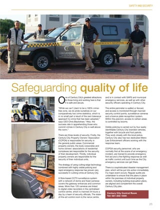 O
ne of Century City’s greatest attractions
to those living and working here is that
it is safe and secure.
“While we can’t claim to be a 100% crime-
free zone, we do pride ourselves on our
comparatively low crime statistics, which is
in no small part a result of the zero tolerance
approach to crime that has been adopted,”
says CEO Chris Blackshaw. “Also, the
success rate in apprehending those who
commit crimes in Century City is well above
the norm.”
There are three levels of security. Firstly, the
Century City Property Owners’ Association
(CCPOA) is responsible for security in
the general public areas. Commercial
property owners, the body corporates and
home owners’ associations of residential
complexes are responsible for the security
of their development. Thirdly, individual
property owners are responsible for the
security of their individual units.
The strategy of using cutting-edge technology
combined with highly visible policing and
rapid emergency response has proven very
successful in curbing crime at Century City.
A fibre-based CCTV surveillance system
with a network of dome and fixed cameras
covers the gateway entrances and common
areas. More than 120 cameras are linked
to digital video recorders in the centralised
control centre, which is manned 24 hours a
day by a team of security officials. The state-
of-the-art control room is the nerve centre,
and is in contact with SAPS and municipal
emergency services, as well as with other
security officers operating in Century City.
The entire perimeter is walled or fenced,
and access is monitored through manned
security control points, surveillance cameras
and a licence plate recognition system.
Within the precinct, access to certain areas
is controlled by booms.
Visible policing is carried out by four easily
identifiable Century City branded vehicles,
together with bicycle and foot patrols.
They work closely with the local police.
Century City also has two dedicated Metro
Law Enforcement officers working with the
response team.
CCPOA security personnel, who are
normally first at the scene of an emergency
incident, are trained to provide emergency
first aid and a fire-fighting response as well
as traffic control until such time as the City
emergency services can get there.
There is a sophisticated disaster management
plan, which will be put into action immediately
if a major event occurs. Regular audits are
undertaken to ensure that the plans in place
within the premises of individual property
owners, including building evacuation plans,
are aligned and complement the overall
Century City plan.
SAFETY AND SECURITY
Safeguarding quality of life
Century City Control Room
Tel: 021 202 1000
25
Inside_CenturyCityPublication_FinalPrint 10 12 14.indd 25 10/12/14 03:50:34 PM
 