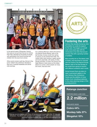 COMMUNITY
2.2 million
Favourite rides
Ratanga Junction
Cobra 44%
Monkey falls 37%
Slingshot 10%
Visitors SINCE JUNE 2005
28
In the second week of December, Century
City hosts an annual Carol Service on Central
Park Field, attended by thousands of people,
with participation from local churches and
children from the local Curro school.
Other events include a golf day, Women’s Day
lunch, Father’s Day adventure, Secretary’s
Day lunch, business breakfasts and dinner
club evenings.
For a relaxed afternoon, there’s the Century
City Natural Goods Market, held on the
last Sunday of every month from spring
to autumn on the Central Park Field. The
market offers fresh produce, organic goods
and home essentials, with plenty of child-
friendly activities. In winter, the Century City
Night Market is held indoors at the Intaka
Island eco-centre, where people can enjoy
live music, food and wine.
Ratanga Junction theme park covers 16 hectares and boasts more than 30 rides and
attractions. The theme park operates during school holiday, with corporate, function
and event facilities available year round. See www.ratanga.co.za
Century City recently formed an Arts
Foundation to curate its support
for the arts. This began on a small
scale some years ago with the
introduction of an Arts Trail around
Century City with a growing number
of exhibits.
More recently Art on The Island, held
at Intaka, was launched to coincide
with the Century City Natural Goods
Market, held on the last Sunday of
the month from spring to autumn,
with different exhibitors each month.
Going forward there are plans to
open a permanent gallery in the
new Century City Conference
Centre and the addition of more
works of art, including sculptures,
to the urban planning design of this
growing precinct.
Fostering the arts
Inside_CenturyCityPublication_FinalPrint 10 12 14.indd 28 10/12/14 03:50:47 PM
 