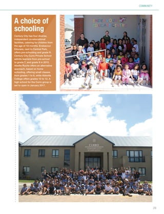 COMMUNITY
A choice of
schooling
Century City has four diverse,
independent co-educational
facilities, catering for children from
the age of 18 months. Endeavour
Educare, next to Central Park,
offers pre-schooling and grade R.
Century City Curro Private School
admits learners from pre-school
to grade 7, and grade 8 in 2015.
Abeille Ruche offers an alternative
approach, based on home
schooling, offering small classes
from grades 1 to 6, while Abbotts
College offers grades 10 to 12. A
high school for the Curro group is
set to open in January 2017.
29
Inside_CenturyCityPublication_FinalPrint 10 12 14.indd 29 10/12/14 03:50:51 PM
 