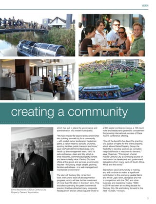 which has put in place the governance and
administration of a model municipality.
“We have moved far beyond bricks and mortar
into building a model city for a community
– with pocket parks, landscaped pedestrian
paths, a nature reserve, schools, churches,
sporting facilities, public transport and more,”
says CCPOA CEO Chris Blackshaw, who
heads up the management team. “And it’s
safe and secure, clean and tidy, which is
what residents, commercial property owners
and tenants really value. Century City now
offers all the goods and services a community
requires – for young, single people, growing
families and retirees – in a well-managed and
maintained environment.”
The story of Century City is far from
over, with a new wave of development in
progress, which will see further investment
of more than R4 billion in the short term. This
includes expanding the green commercial
precinct that has attracted many corporate
headquarters and an Urban Square linked to
a 900-seater conference venue, a 125-room
hotel and restaurants geared to complement
the growing international success of Cape
Town’s conference offering.
“One of the benefits has been the granting
of a basket of rights for the entire property,
which allows Rabie Property Group the
flexibility to develop pockets as complete
neighbourhoods in response to demand,”
says Chapman. “This is part of what
makes Century City a continuing source of
fascination for developers and government
delegations from many parts of South Africa,
Africa and the world.”
Blackshaw says Century City is making,
and will continue to make, a significant
contribution to the economy, spatial fabric
and life of Cape Town, alongside and not
in competition with the CBD and other
business and residential nodes. “2004
to 2014 has been an exciting decade for
Century City. We are looking forward to the
next 10 years,” he says.
3
creating a community
VISIONVISION
Chris Blackshaw, CEO of Century City
Property Owners’ Association.
Inside_CenturyCityPublication_FinalPrint 10 12 14.indd 3 10/12/14 03:49:19 PM
 