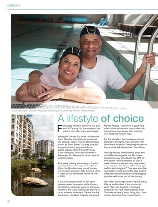 30
F
or people who have chosen to live and
work in Century City, the emerging ‘city
within a city’ offers many advantages.
Among the Century City locals, Kruben and
Sham Moodliar have assumed somewhat
of a celebrity status. They are affectionately
known as ‘Team Everest’, as they pursued
a vigorous training programme for an
ascent to base camp of Mount Everest,
in the Himalayas, which they achieved in
September 2014 belying the usual image of
a retired couple.
After years of living and working in Canada
and India before returning home to South
Africa, the Moodliars were one of the very
first investors in Century City, buying a home
in Oasis Luxury Retirement Resort off plan
in 2005.
In 2010 the couple moved in, and have
become ardent proponents of the Century
City lifestyle, particularly enjoying the luxury
lifestyle at the Oasis which is also proving to
be an excellent investment. “I knew that the
developers – the Rabie Property Group and
Harries Projects – were on to a good thing
when I made the decision to purchase, the
returns have been greater than anything I
ever imagined,” Kruben says.
For the Moodliars, the convenience of the
precinct is among the many benefits. “We
never leave this place. Everything we need is
here and we walk everywhere,” says Sham.
Although officially retired nothing about their
active lifestyles suggests this. The couple
trained vigorously since November 2013 for
their ascent. “We were training six days a
week, six hours a day and living here made it
very easy. We make full use of the Oasis gym
and the swimming pool.” They were also often
seen walking briskly around the area, wearing
weighted vests and backpacks and dragging
tyres behind them as part of their training.
One of the best things about living in Century
City for the Moodliars is the community
spirit. “We come together in the Oasis
Clubhouse and have meals together. Every
Thursday we have a ‘boys’ hiking trail. I have
made a new family here,” says Kruben.
A lifestyle of choice
Sham and Kruben Moodliar in the Oasis swimming pool where they did most of their training.
COMMUNITY
Inside_CenturyCityPublication_FinalPrint 10 12 14.indd 30 10/12/14 03:50:55 PM
 